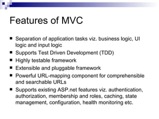 Features of MVC
   Separation of application tasks viz. business logic, UI
    logic and input logic
   Supports Test Driven Development (TDD)
   Highly testable framework
   Extensible and pluggable framework
   Powerful URL-mapping component for comprehensible
    and searchable URLs
   Supports existing ASP.net features viz. authentication,
    authorization, membership and roles, caching, state
    management, configuration, health monitoring etc.
 
