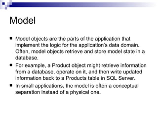 Model
   Model objects are the parts of the application that
    implement the logic for the application’s data domain.
    Often, model objects retrieve and store model state in a
    database.
   For example, a Product object might retrieve information
    from a database, operate on it, and then write updated
    information back to a Products table in SQL Server.
   In small applications, the model is often a conceptual
    separation instead of a physical one.
 