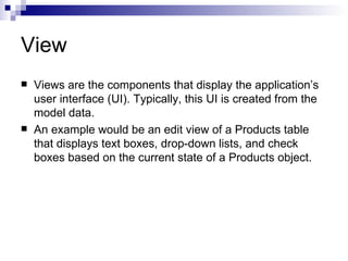 View
   Views are the components that display the application’s
    user interface (UI). Typically, this UI is created from the
    model data.
   An example would be an edit view of a Products table
    that displays text boxes, drop-down lists, and check
    boxes based on the current state of a Products object.
 