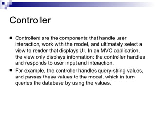 Controller
   Controllers are the components that handle user
    interaction, work with the model, and ultimately select a
    view to render that displays UI. In an MVC application,
    the view only displays information; the controller handles
    and responds to user input and interaction.
   For example, the controller handles query-string values,
    and passes these values to the model, which in turn
    queries the database by using the values.
 
