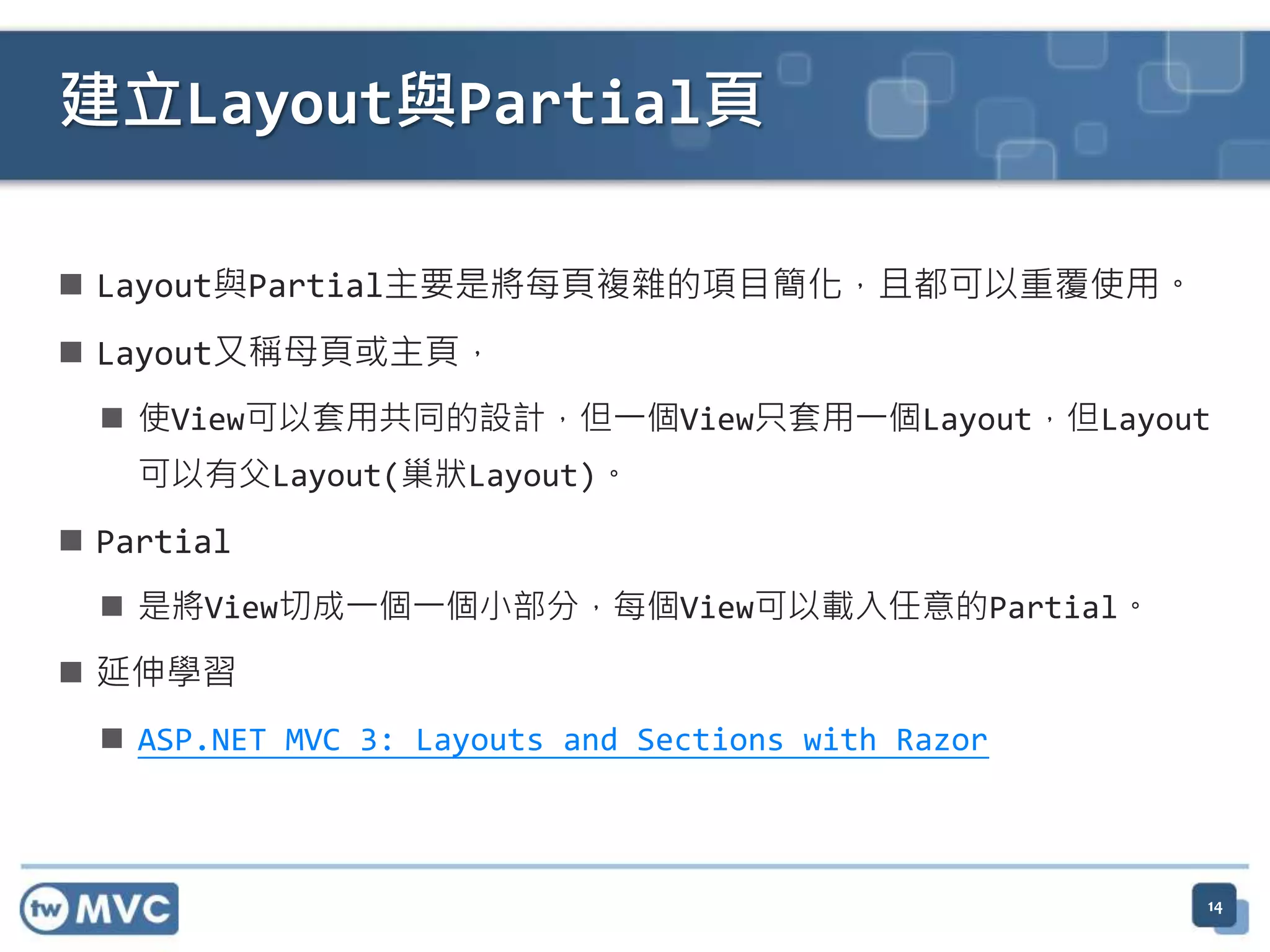 建立Layout與Partial頁  Layout與Partial主要是將每頁複雜的項目簡化，且都可以重覆使用。  Layout又稱母頁或主頁，  使View可以套用共同的設計，但一個View只套用一個Layout，但Layout 可以有父Layout(巢狀Layout)。  Partial  是將View切成一個一個小部分，每個View可以載入任意的Partial。  延伸學習  ASP.NET MVC 3: Layouts and Sections with Razor 14 