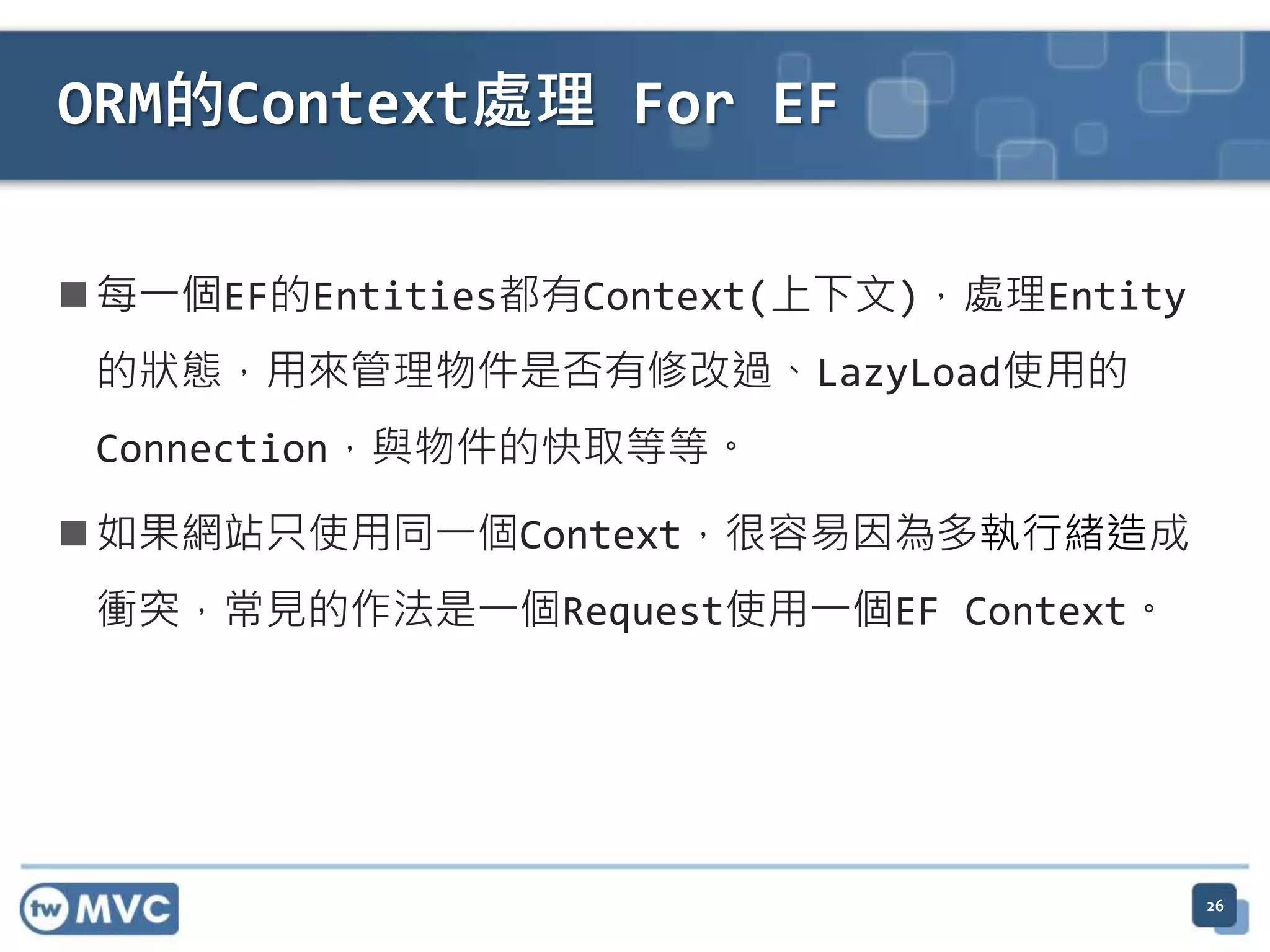 ORM的Context處理 For EF  每一個EF的Entities都有Context(上下文)，處理Entity 的狀態，用來管理物件是否有修改過、LazyLoad使用的 Connection，與物件的快取等等。  如果網站只使用同一個Context，很容易因為多執行緒造成 衝突，常見的作法是一個Request使用一個EF Context。 26 