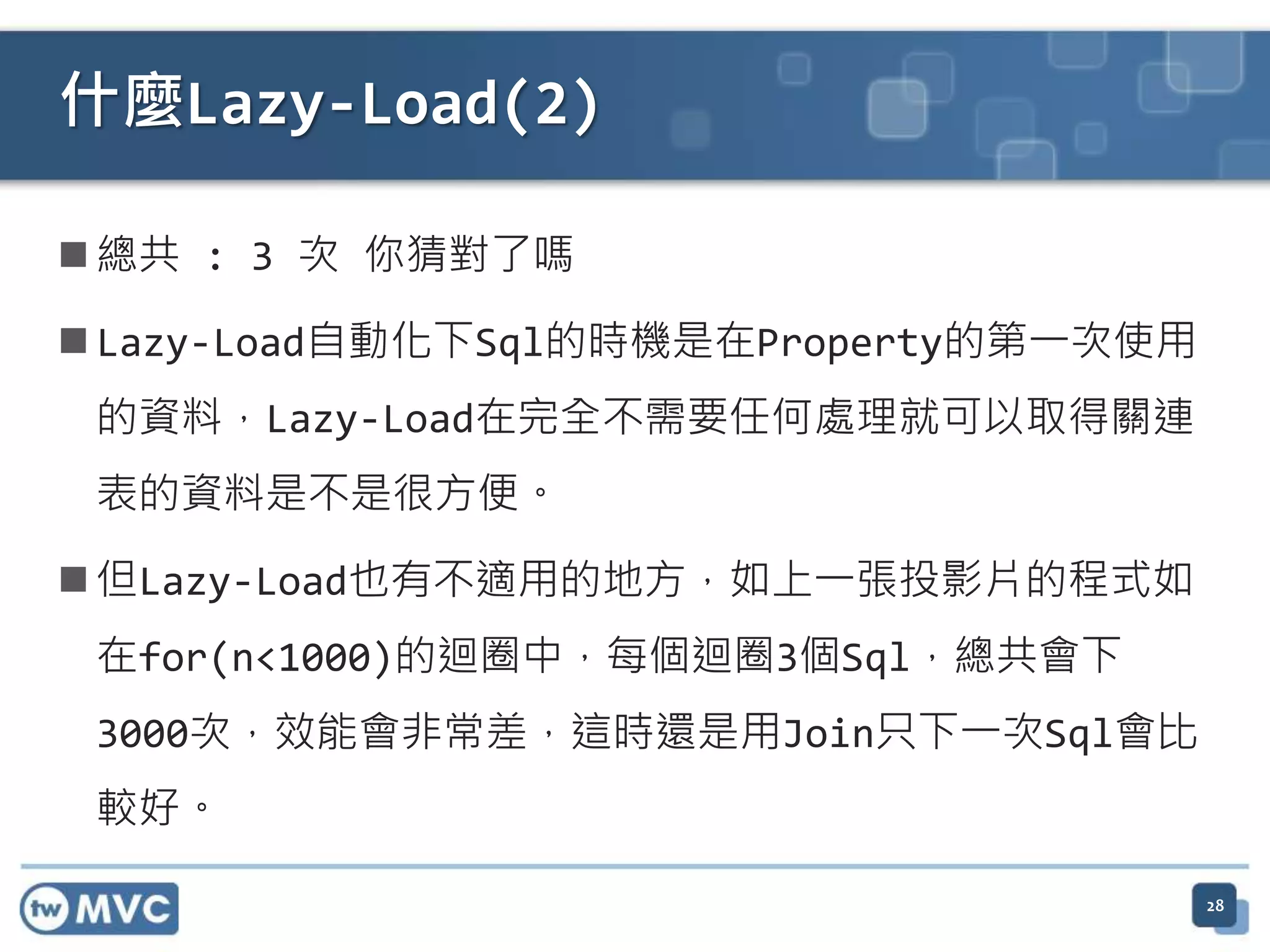 什麼Lazy-Load(2)  總共 : 3 次 你猜對了嗎  Lazy-Load自動化下Sql的時機是在Property的第一次使用 的資料，Lazy-Load在完全不需要任何處理就可以取得關連 表的資料是不是很方便。  但Lazy-Load也有不適用的地方，如上一張投影片的程式如 在for(n<1000)的迴圈中，每個迴圈3個Sql，總共會下 3000次，效能會非常差，這時還是用Join只下一次Sql會比 較好。 28 