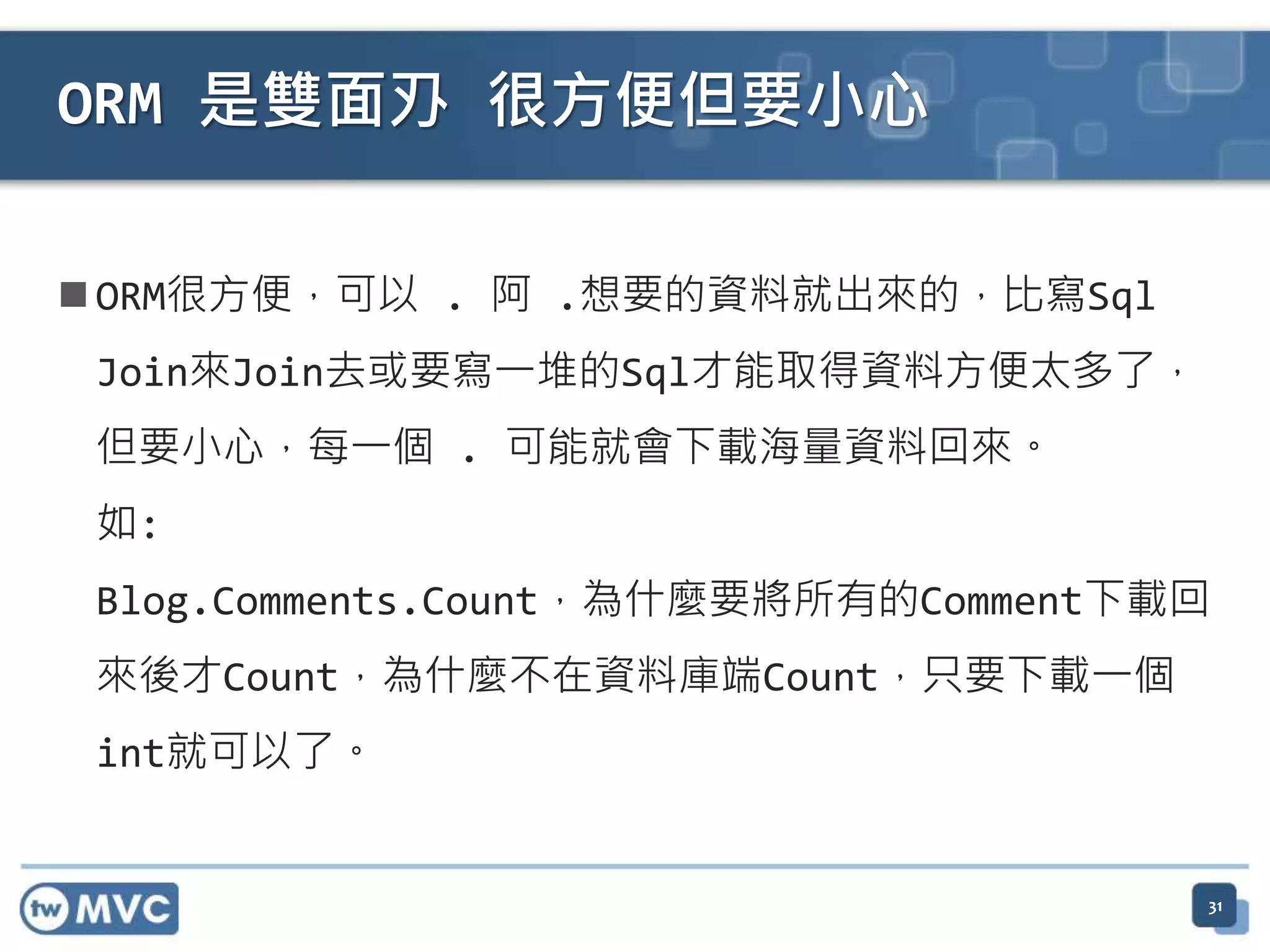 ORM 是雙面刅 很方便但要小心  ORM很方便，可以 . 阿 .想要的資料就出來的，比寫Sql Join來Join去或要寫一堆的Sql才能取得資料方便太多了， 但要小心，每一個 . 可能就會下載海量資料回來。 如: Blog.Comments.Count，為什麼要將所有的Comment下載回 來後才Count，為什麼不在資料庫端Count，只要下載一個 int就可以了。 31 