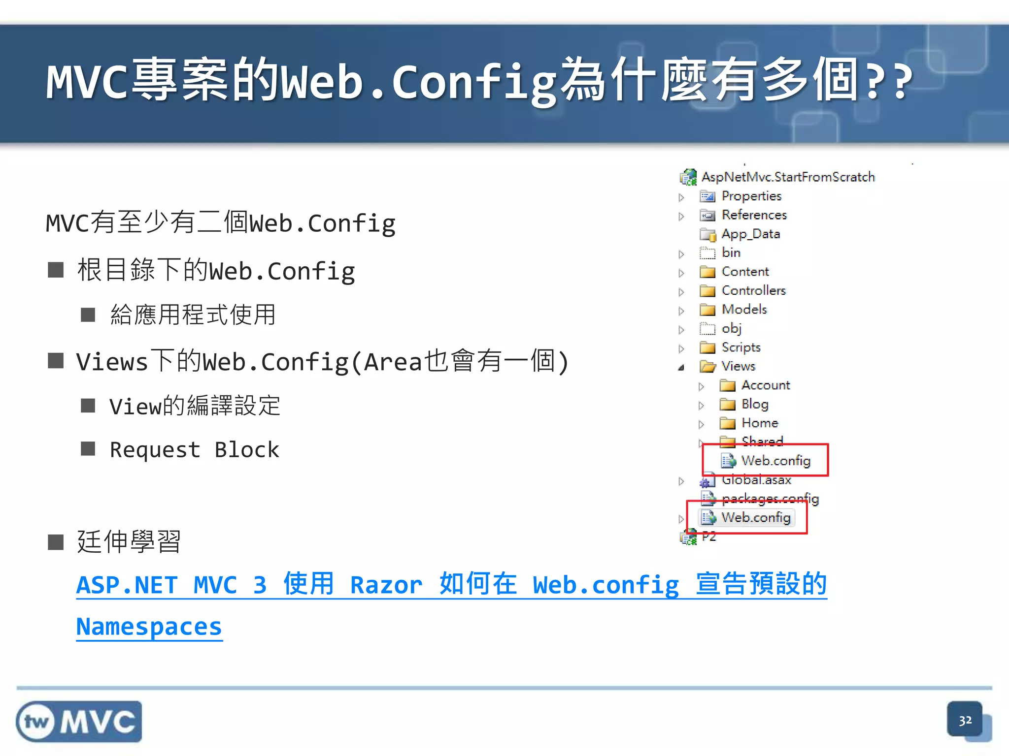 MVC專案的Web.Config為什麼有多個?? MVC有至少有二個Web.Config  根目錄下的Web.Config  給應用程式使用  Views下的Web.Config(Area也會有一個)  View的編譯設定  Request Block  廷伸學習 ASP.NET MVC 3 使用 Razor 如何在 Web.config 宣告預設的 Namespaces 32 