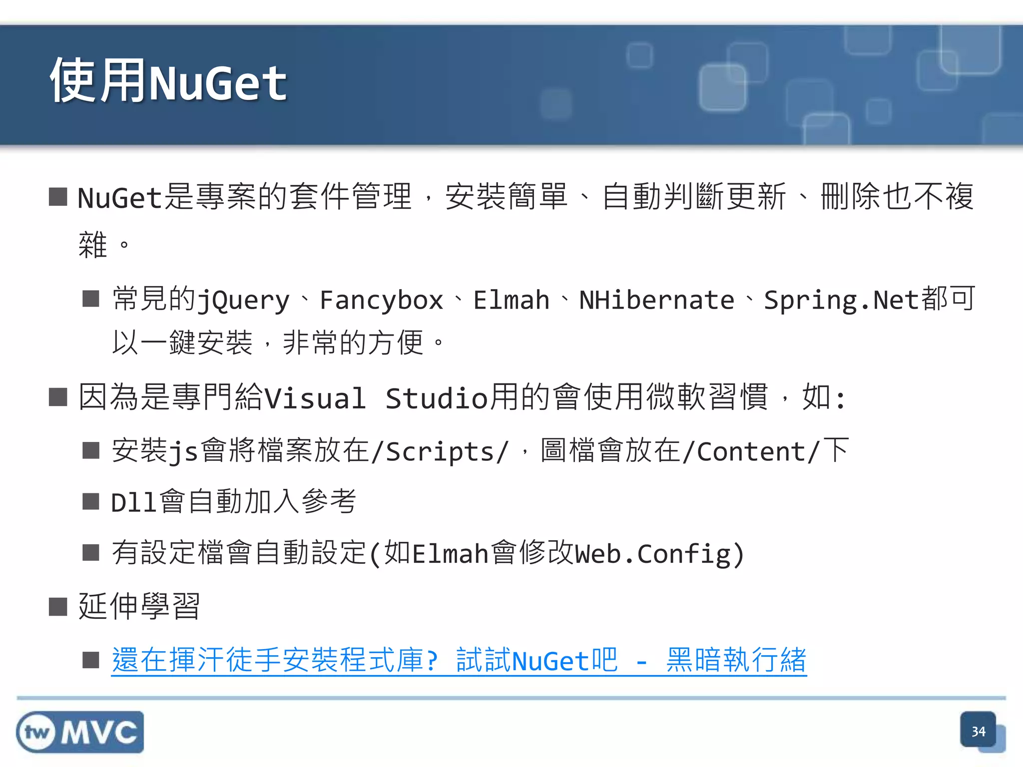使用NuGet  NuGet是專案的套件管理，安裝簡單、自動判斷更新、刪除也不複 雜。  常見的jQuery、Fancybox、Elmah、NHibernate、Spring.Net都可 以一鍵安裝，非常的方便。  因為是專門給Visual Studio用的會使用微軟習慣，如:  安裝js會將檔案放在/Scripts/，圖檔會放在/Content/下  Dll會自動加入參考  有設定檔會自動設定(如Elmah會修改Web.Config)  延伸學習  還在揮汗徒手安裝程式庫? 試試NuGet吧 - 黑暗執行緒 34 
