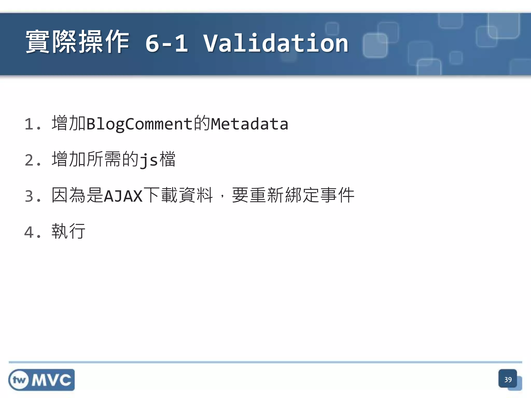 實際操作 6-1 Validation 1. 增加BlogComment的Metadata 2. 增加所需的js檔 3. 因為是AJAX下載資料，要重新綁定事件 4. 執行 39 