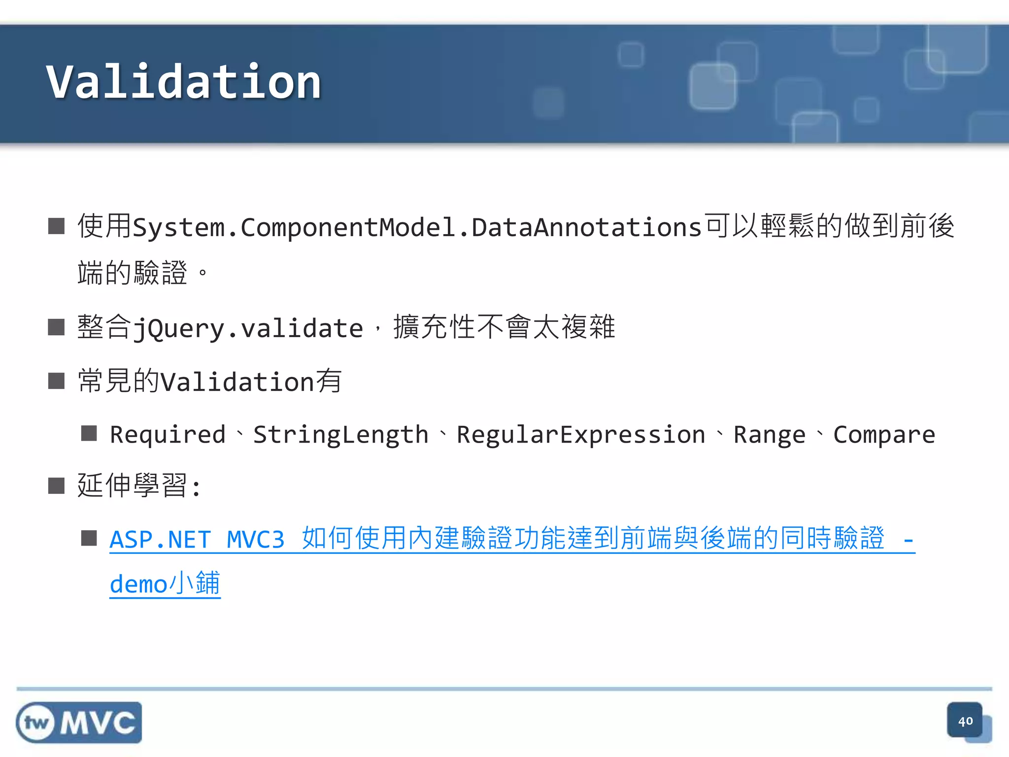 Validation  使用System.ComponentModel.DataAnnotations可以輕鬆的做到前後 端的驗證。  整合jQuery.validate，擴充性不會太複雜  常見的Validation有  Required、StringLength、RegularExpression、Range、Compare  延伸學習:  ASP.NET MVC3 如何使用內建驗證功能達到前端與後端的同時驗證 - demo小鋪 40 