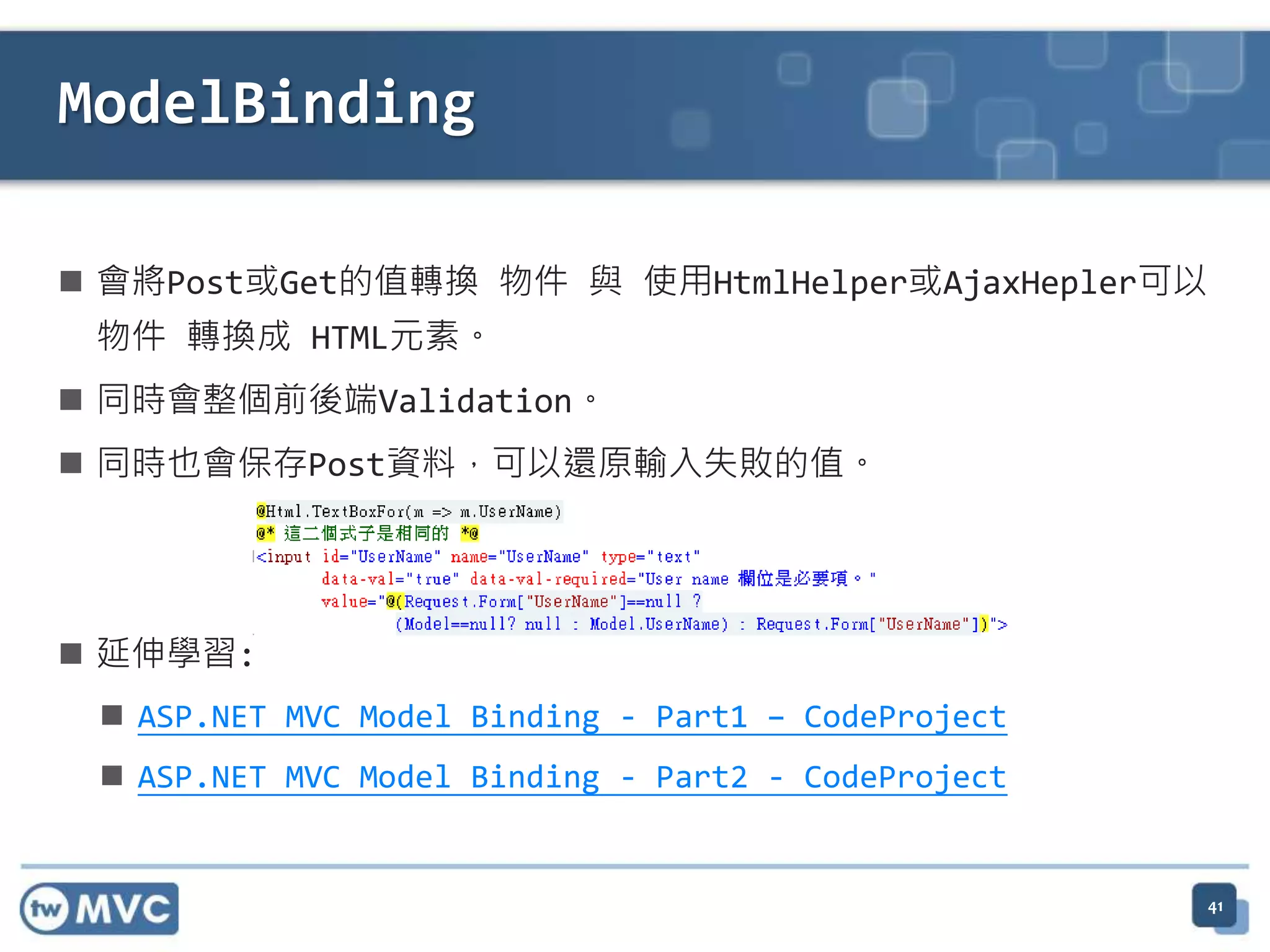 ModelBinding  會將Post或Get的值轉換 物件 與 使用HtmlHelper或AjaxHepler可以 物件 轉換成 HTML元素。  同時會整個前後端Validation。  同時也會保存Post資料，可以還原輸入失敗的值。  延伸學習:  ASP.NET MVC Model Binding - Part1 – CodeProject  ASP.NET MVC Model Binding - Part2 - CodeProject 41 