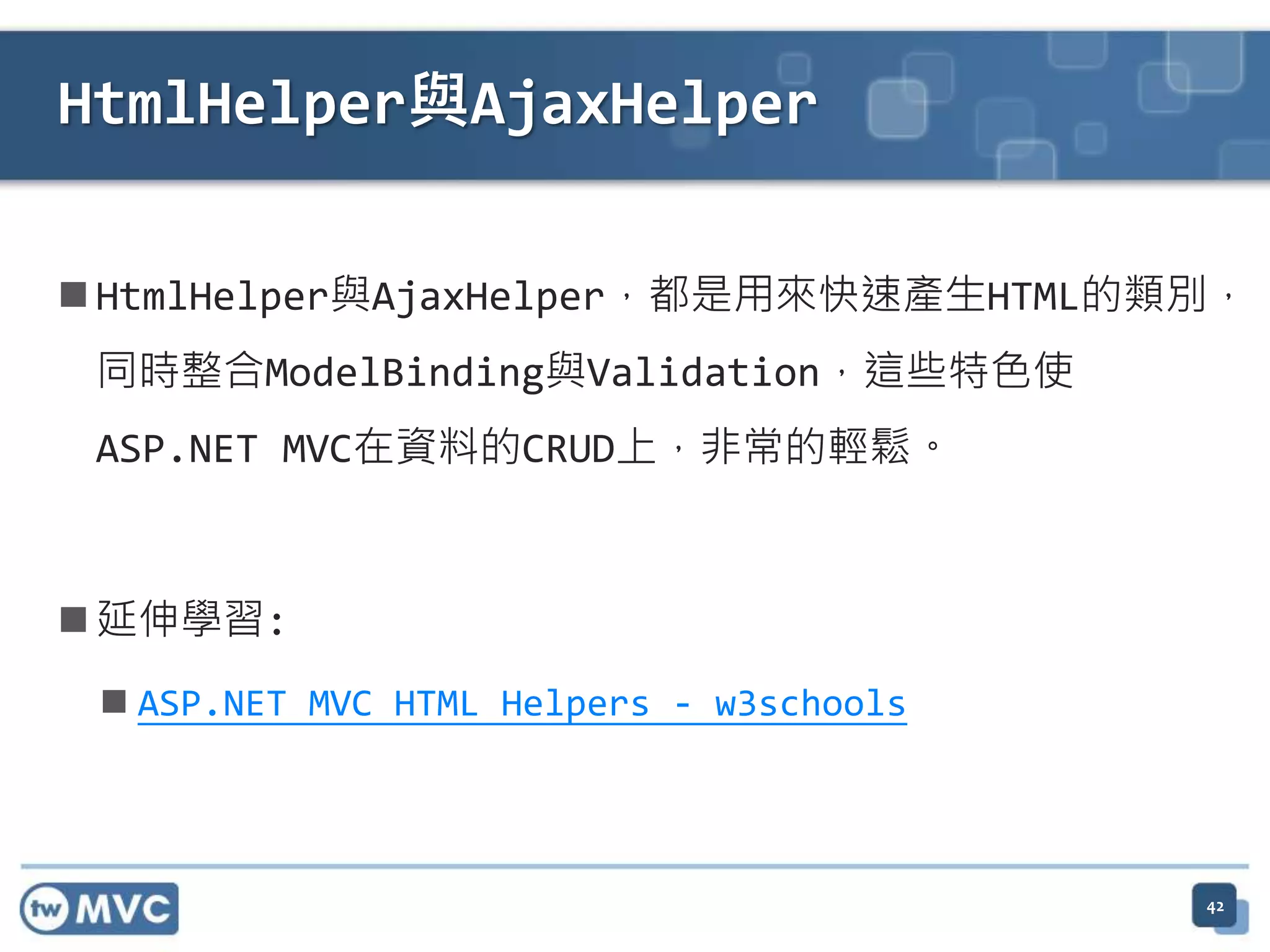 HtmlHelper與AjaxHelper  HtmlHelper與AjaxHelper，都是用來快速產生HTML的類別， 同時整合ModelBinding與Validation，這些特色使 ASP.NET MVC在資料的CRUD上，非常的輕鬆。  延伸學習:  ASP.NET MVC HTML Helpers - w3schools 42 