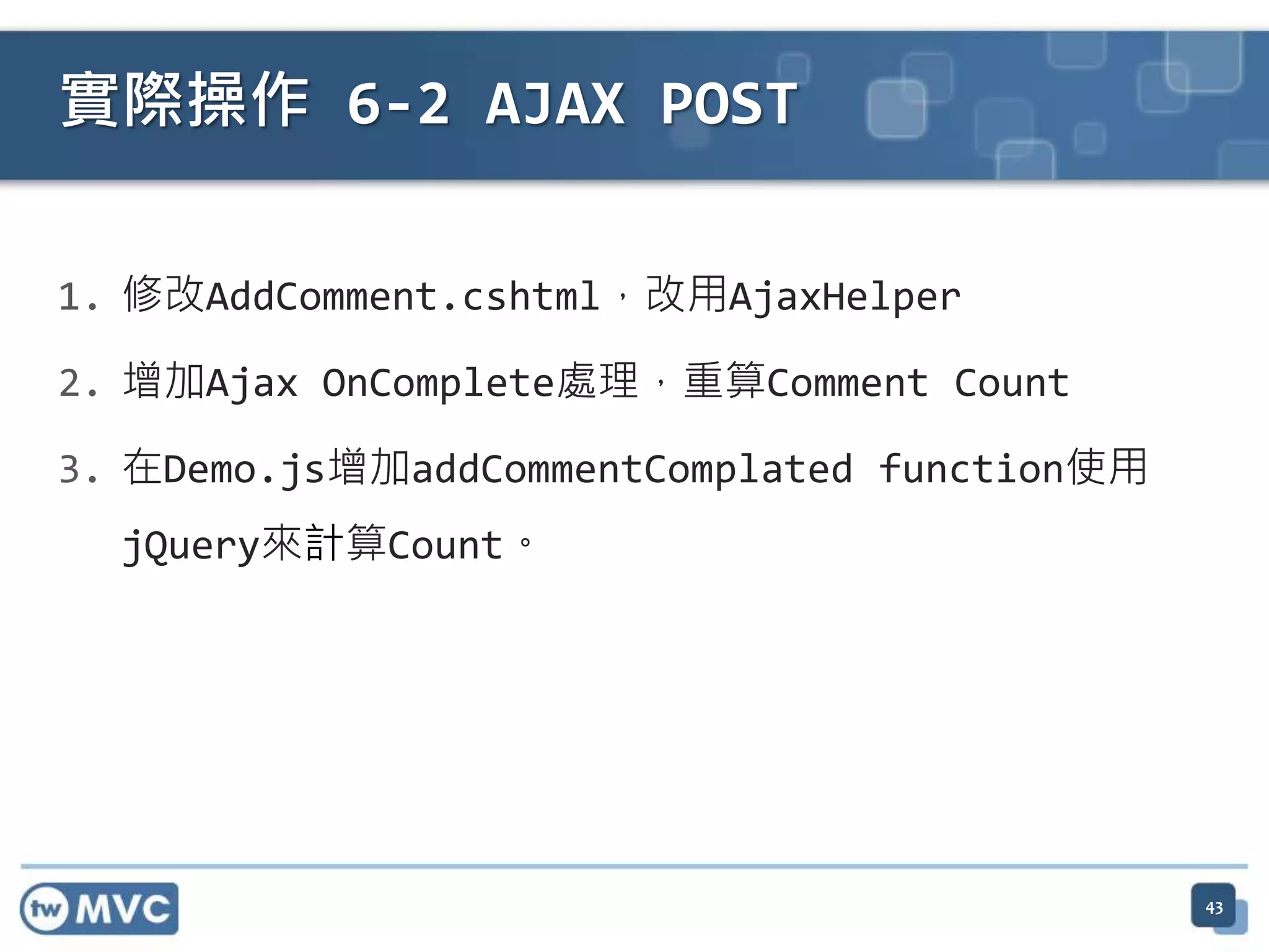 實際操作 6-2 AJAX POST 1. 修改AddComment.cshtml，改用AjaxHelper 2. 增加Ajax OnComplete處理，重算Comment Count 3. 在Demo.js增加addCommentComplated function使用 jQuery來計算Count。 43 