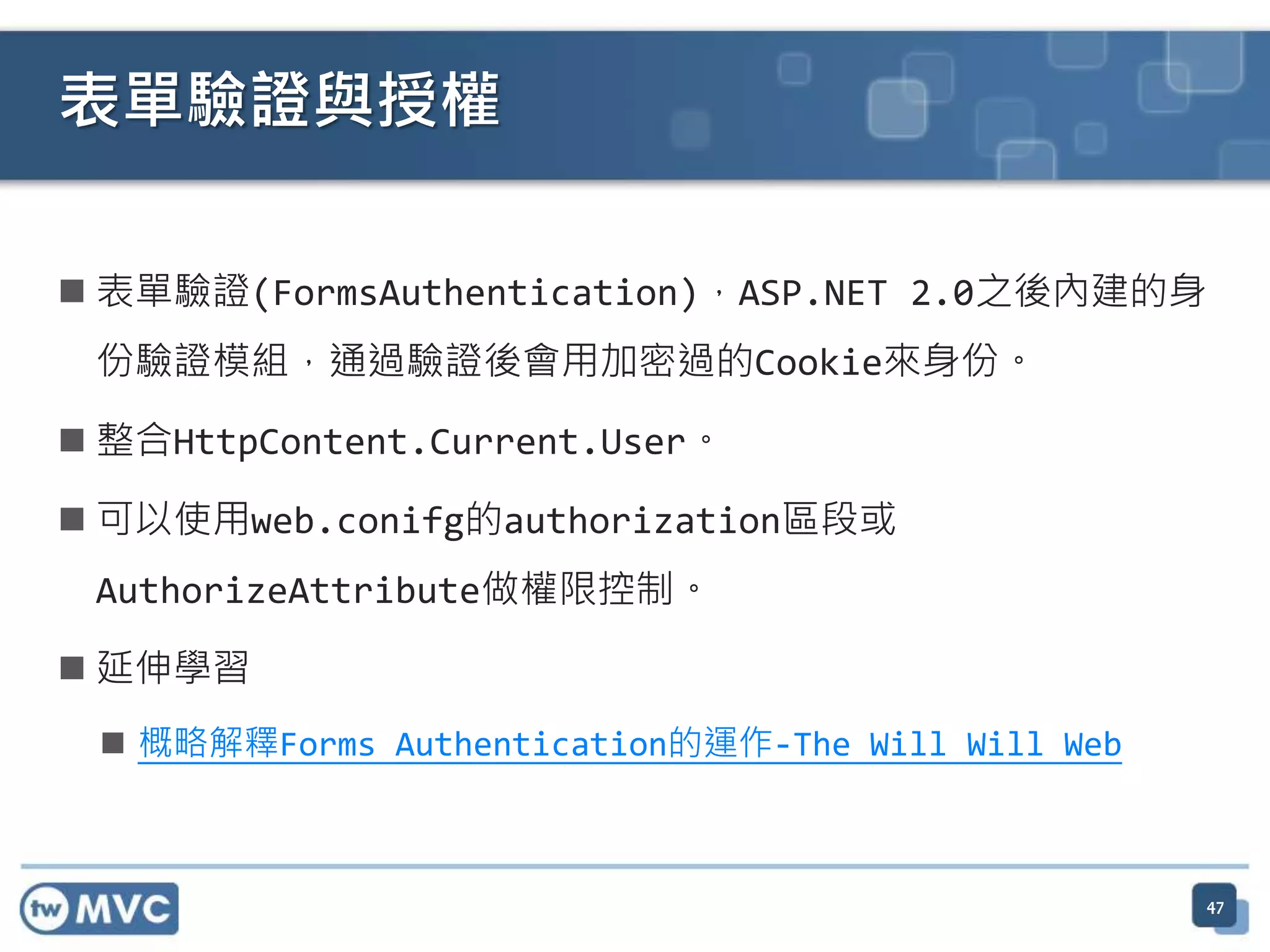 表單驗證與授權  表單驗證(FormsAuthentication)，ASP.NET 2.0之後內建的身 份驗證模組，通過驗證後會用加密過的Cookie來身份。  整合HttpContent.Current.User。  可以使用web.conifg的authorization區段或 AuthorizeAttribute做權限控制。  延伸學習  概略解釋Forms Authentication的運作-The Will Will Web 47 