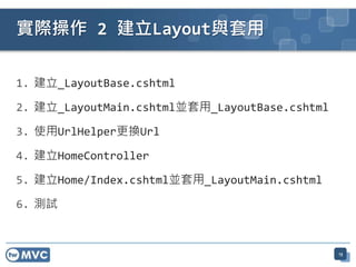 實際操作 2 建立Layout與套用

1. 建立_LayoutBase.cshtml

2. 建立_LayoutMain.cshtml並套用_LayoutBase.cshtml

3. 使用UrlHelper更換Url

4. 建立HomeController

5. 建立Home/Index.cshtml並套用_LayoutMain.cshtml

6. 測試



                                               13
 