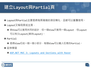 建立Layout與Partial頁

 Layout與Partial主要是將每頁複雜的項目簡化，且都可以重覆使用。
 Layout又稱母頁或主頁，
   使View可以套用共同的設計，但一個View只套用一個Layout，但Layout
    可以有父Layout(巢狀Layout)。
 Partial
   是將View切成一個一個小部分，每個View可以載入任意的Partial。

 延伸學習
   ASP.NET MVC 3: Layouts and Sections with Razor



                                                     14
 