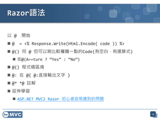 Razor語法

以 @   開始
@    = <% Response.Write(Html.Encode( code )) %>
 @() 同 @ 但可以寫比較複雜一點的Code(有空白，有運算式)
  如@(A==ture ? “Yes” : “No”)
 @{} 程式碼區塊
 @: 在 @{ @:直接輸出文字 }
 @* *@ 註解
 延伸學習
  ASP.NET MVC3 Razor 初心者容易遇到的問題


                                                    15
 