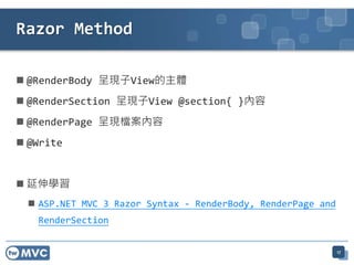 Razor Method

 @RenderBody 呈現子View的主體
 @RenderSection 呈現子View @section{ }內容
 @RenderPage 呈現檔案內容
 @Write


 延伸學習
   ASP.NET MVC 3 Razor Syntax - RenderBody, RenderPage and
   RenderSection


                                                              17
 