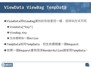ViewData ViewBag TempData

 ViewData與ViewBag資料的存放是同一個，但呼叫方式不同
  ViewData[“Key”]

  ViewBag.Key

  生命週期為一個Action

 TempData如同TempData，但生命週期會一個Request

 如果一個Request會有很多RenderAction請使用TempData。



                                        19
 