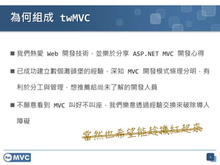 為何組成 twMVC


 我們熱愛 Web 開發技術，並樂於分享 ASP.NET MVC 開發心得

 已成功建立數個灘頭堡的經驗，深知 MVC 開發模式條理分明，有

 利於分工與管理，想推薦給尚未了解的開發人員

 不願意看到 MVC 叫好不叫座，我們樂意透過經驗交換來破除導入

 障礙




                                         2
 