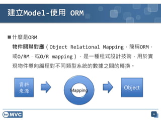 建立Model-使用 ORM

 什麼是ORM
 物件關聯對應（Object Relational Mapping，簡稱ORM，
 或O/RM，或O/R mapping），是一種程式設計技術，用於實
 現物件導向編程對不同類型系統的數據之間的轉換。



                Mapping




                                       22
 