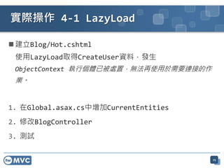 實際操作 4-1 LazyLoad

 建立Blog/Hot.cshtml
 使用LazyLoad取得CreateUser資料，發生
 ObjectContext 執行個體已被處置，無法再使用於需要連接的作
 業。


1. 在Global.asax.cs中增加CurrentEntities
2. 修改BlogController
3. 測試

                                       25
 