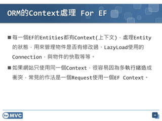 ORM的Context處理 For EF

 每一個EF的Entities都有Context(上下文)，處理Entity
 的狀態，用來管理物件是否有修改過、LazyLoad使用的
 Connection，與物件的快取等等。

 如果網站只使用同一個Context，很容易因為多執行緒造成
 衝突，常見的作法是一個Request使用一個EF Context。




                                          26
 