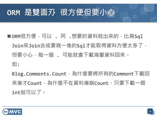ORM 是雙面刅 很方便但要小心

 ORM很方便，可以 . 阿 .想要的資料就出來的，比寫Sql
 Join來Join去或要寫一堆的Sql才能取得資料方便太多了，
 但要小心，每一個 . 可能就會下載海量資料回來。
 如:
 Blog.Comments.Count，為什麼要將所有的Comment下載回
 來後才Count，為什麼不在資料庫端Count，只要下載一個
 int就可以了。


                                      31
 