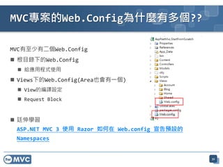 MVC專案的Web.Config為什麼有多個??

MVC有至少有二個Web.Config
 根目錄下的Web.Config
  給應用程式使用
 Views下的Web.Config(Area也會有一個)
  View的編譯設定
  Request Block


 廷伸學習
 ASP.NET MVC 3 使用 Razor 如何在 Web.config 宣告預設的
 Namespaces


                                               32
 