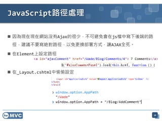 JavaScript路徑處理

 因為現在現在網站沒有Ajax的很少，不可避免會在js檔中寫下後端的路
 徑，建議不要寫絶對路徑，以免更換部署方式，讓AJAX全死。

 在Element上設定路徑



 在_Layout.cshtml中偷偷設定




                                       36
 