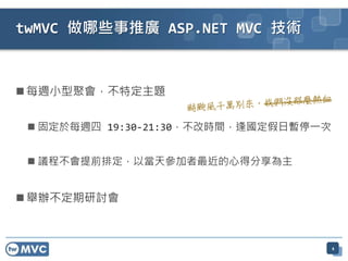 twMVC 做哪些事推廣 ASP.NET MVC 技術



 每週小型聚會，不特定主題


  固定於每週四 19:30-21:30，不改時間，逢國定假日暫停一次


  議程不會提前排定，以當天參加者最近的心得分享為主


 舉辦不定期研討會



                                       4
 