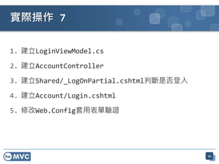 實際操作 7

1. 建立LoginViewModel.cs

2. 建立AccountController

3. 建立Shared/_LogOnPartial.cshtml判斷是否登入

4. 建立Account/Login.cshtml

5. 修改Web.Config套用表單驗證




                                         45
 