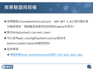 表單驗證與授權

 表單驗證(FormsAuthentication)，ASP.NET 2.0之後內建的身
 份驗證模組，通過驗證後會用加密過的Cookie來身份。

 整合HttpContent.Current.User。

 可以使用web.conifg的authorization區段或
 AuthorizeAttribute做權限控制。

 延伸學習
  概略解釋Forms Authentication的運作-The Will Will Web



                                                   47
 