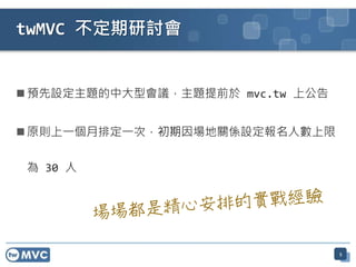 twMVC 不定期研討會


 預先設定主題的中大型會議，主題提前於 mvc.tw 上公告


 原則上一個月排定一次，初期因場地關係設定報名人數上限


 為 30 人




                                  5
 