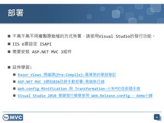 部署

 千萬千萬不用複製原始檔的方式佈署，請使用Visual Studio的發行功能。
 IIS 6要設定 ISAPI
 需要安裝 ASP.NET MVC 3組件


 延伸學習:
  Razor Views 預編譯(Pre-Compile)-黃偉榮的學習筆記
  ASP.NET MVC 3網站BIN目錄手動部署-黑暗執行緒
  Web.config Minification 與 Transformation-小朱®的技術隨手寫
  Visual Studio 2010 單鍵發行簡單使用 Web.Release.config - demo小鋪




                                                             53
 