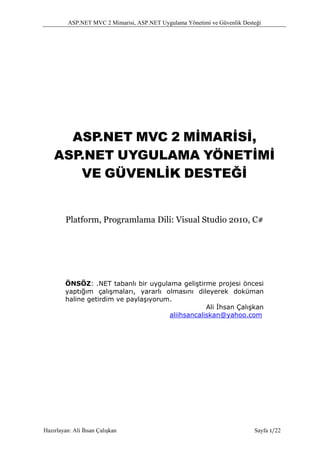 ASP.NET MVC 2 Mimarisi, ASP.NET Uygulama Yönetimi ve Güvenlik Desteği




      ASP.NET MVC 2 MİMARİSİ,
    ASP.NET UYGULAMA YÖNETİMİ
       VE GÜVENLİK DESTEĞİ


         Platform, Programlama Dili: Visual Studio 2010, C#




        ÖNSÖZ: .NET tabanlı bir uygulama geliştirme projesi öncesi
        yaptığım çalışmaları, yararlı olmasını dileyerek doküman
        haline getirdim ve paylaşıyorum.
                                                   Ali İhsan Çalışkan
                                       aliihsancaliskan@yahoo.com




Hazırlayan: Ali İhsan Çalışkan                                              Sayfa 1/22
 