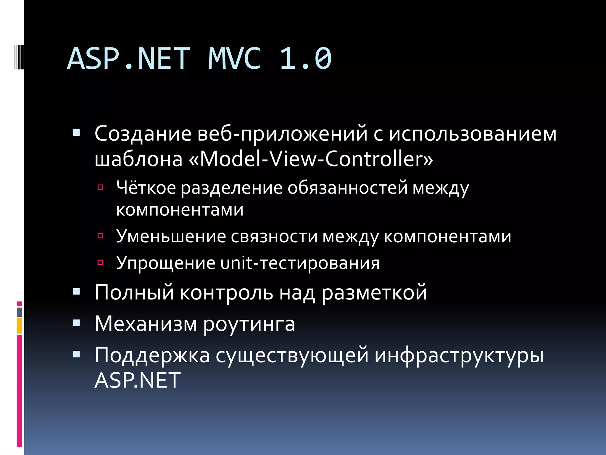 ASP.NET MVC 1.0Создание веб-приложений с использованием шаблона «Model-View-Controller»Чёткое разделение обязанностей между компонентамиУменьшение связности между компонентамиУпрощение unit-тестированияПолный контроль над разметкойМеханизм роутингаПоддержка существующей инфраструктуры ASP.NET