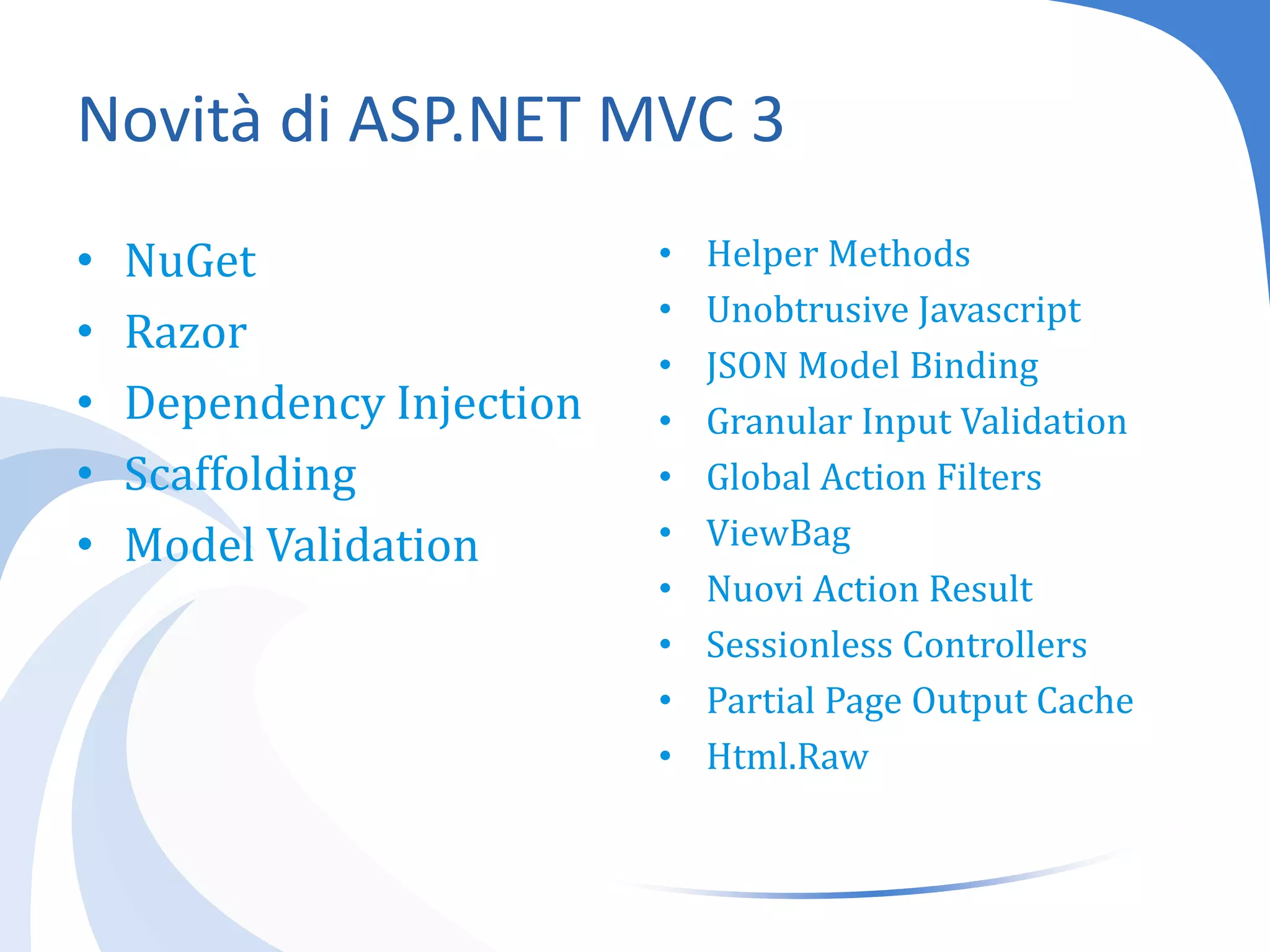 Novità di ASP.NET MVC 3NuGetRazorDependencyInjectionScaffoldingModel ValidationHelperMethodsUnobtrusiveJavascriptJSON Model BindingGranular Input ValidationGlobal Action FiltersViewBagNuovi Action ResultSessionlessControllersPartial Page Output CacheHtml.Raw