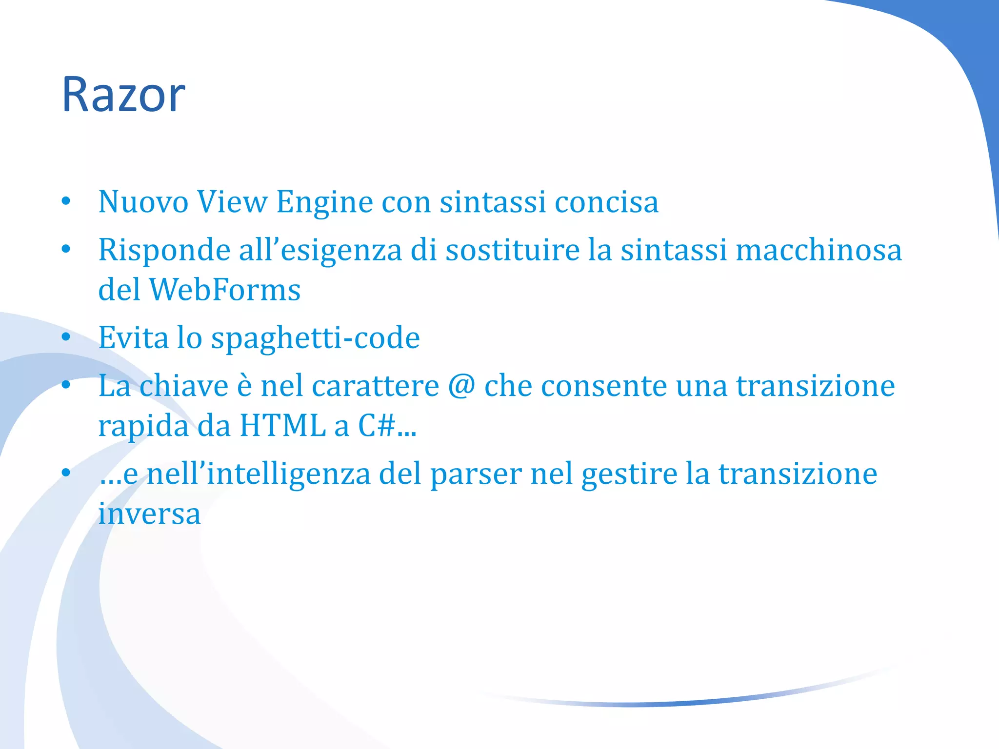 RazorNuovo View Engine con sintassi concisaRisponde all’esigenza di sostituire la sintassi macchinosa del WebFormsEvita lo spaghetti-codeLa chiave è nel carattere @ che consente una transizione rapida da HTML a C#...…e nell’intelligenza del parser nel gestire la transizione inversa