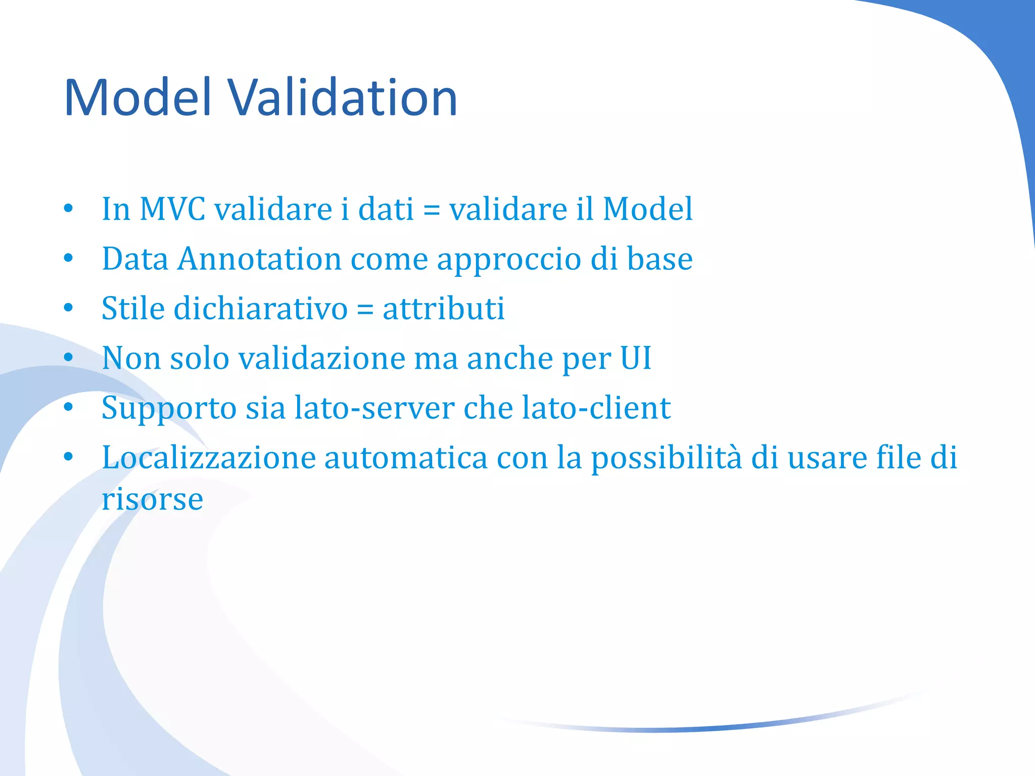Model ValidationIn MVC validare i dati = validare il ModelData Annotation come approccio di baseStile dichiarativo = attributiNon solo validazione ma anche per UISupporto sia lato-server che lato-clientLocalizzazione automatica con la possibilità di usare file di risorse