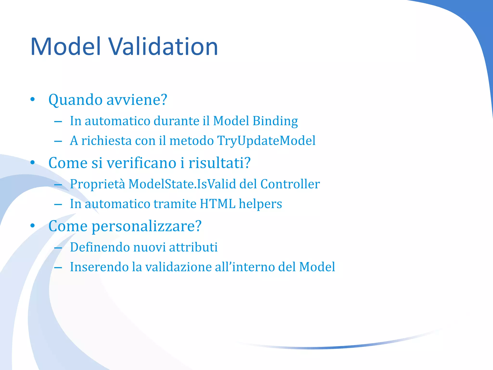 Model ValidationQuando avviene?In automatico durante il Model BindingA richiesta con il metodo TryUpdateModelCome si verificano i risultati?Proprietà ModelState.IsValid del ControllerIn automatico tramite HTML helpersCome personalizzare?Definendo nuovi attributiInserendo la validazione all’interno del Model