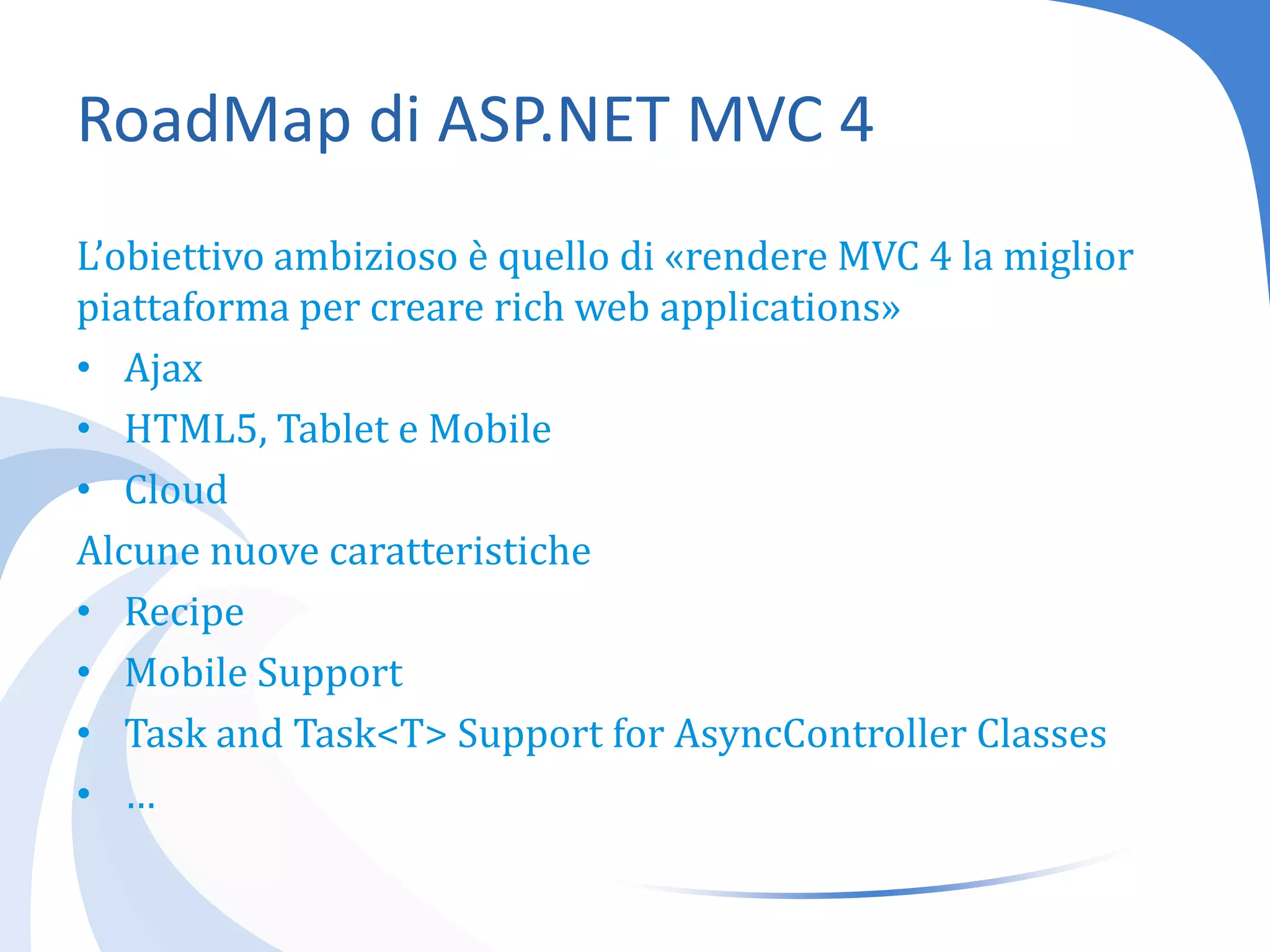 RoadMap di ASP.NET MVC 4L’obiettivo ambizioso è quello di «rendere MVC 4 la miglior piattaforma per creare rich web applications»AjaxHTML5, Tablet e MobileCloudAlcune nuove caratteristicheRecipeMobile SupportTask and Task<T> Support for AsyncControllerClasses…