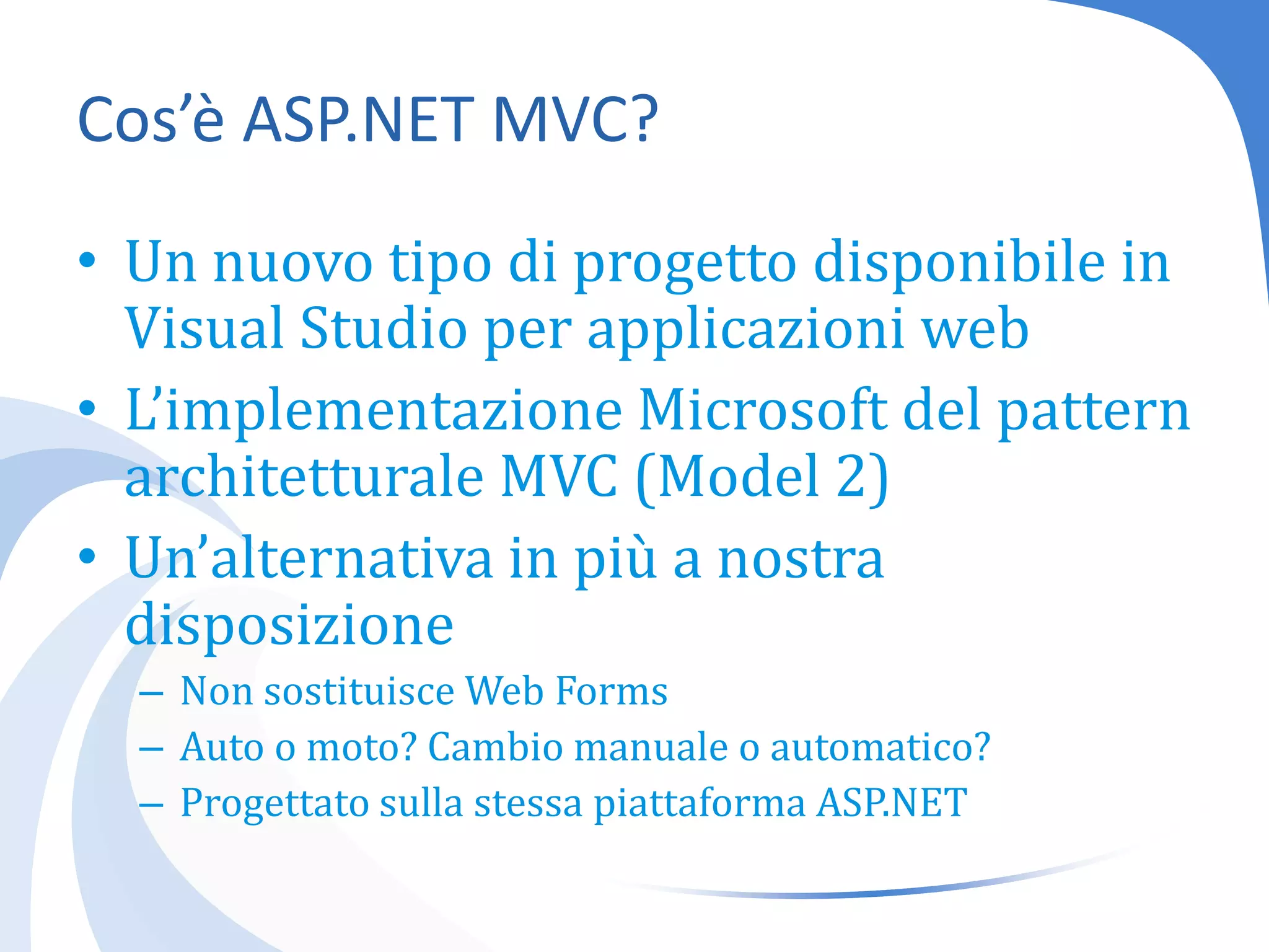 Cos’è ASP.NET MVC?Un nuovo tipo di progetto disponibile in Visual Studio per applicazioni webL’implementazione Microsoft del pattern architetturale MVC (Model 2)Un’alternativa in più a nostra disposizioneNon sostituisce Web FormsAuto o moto? Cambio manuale o automatico?Progettato sulla stessa piattaforma ASP.NET