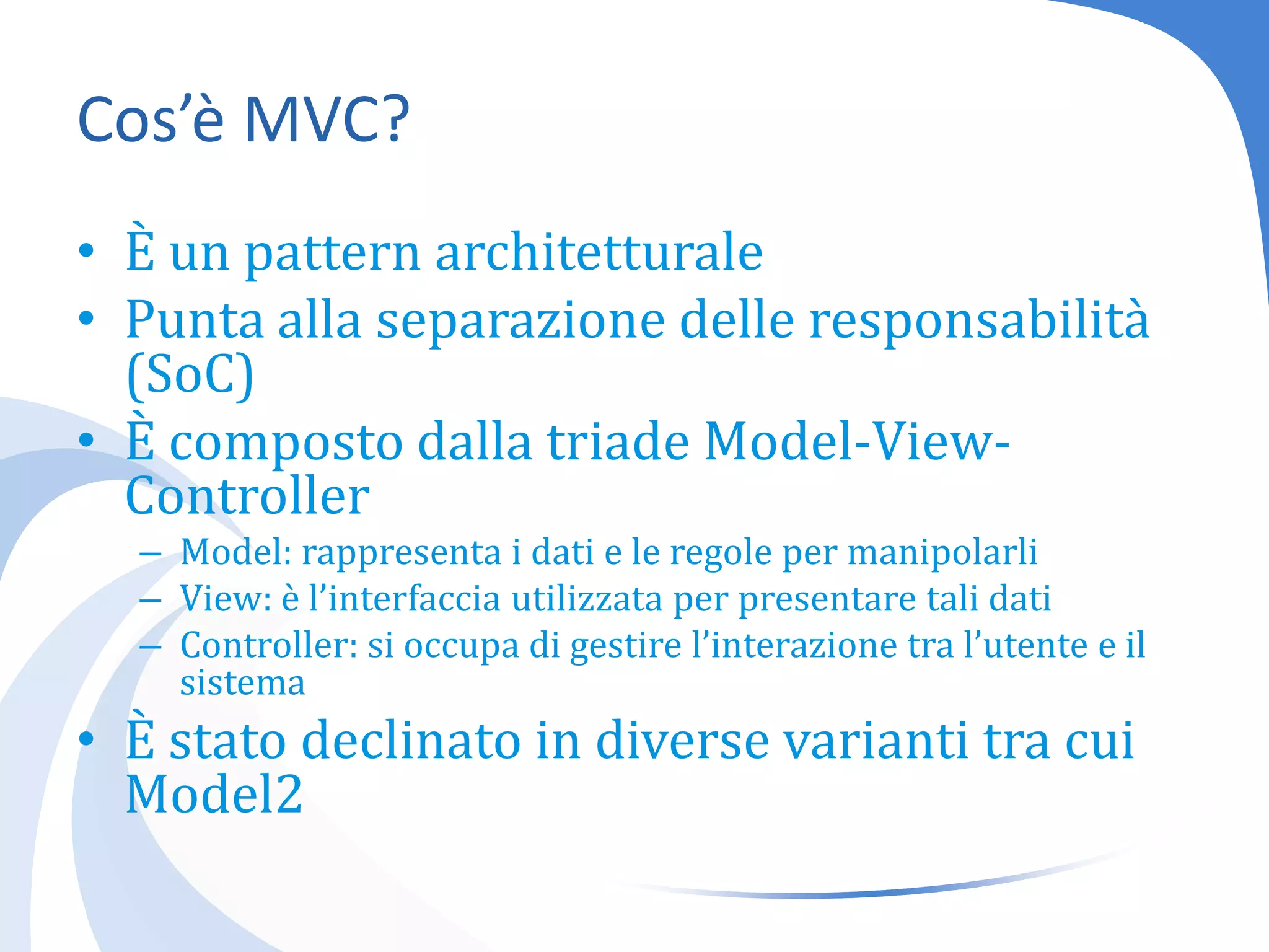 Cos’è MVC?È un pattern architetturalePunta alla separazione delle responsabilità (SoC)È composto dalla triade Model-View-ControllerModel: rappresenta i dati e le regole per manipolarliView: è l’interfaccia utilizzata per presentare tali datiController: si occupa di gestire l’interazione tra l’utente e il sistemaÈ stato declinato in diverse varianti tra cui Model2