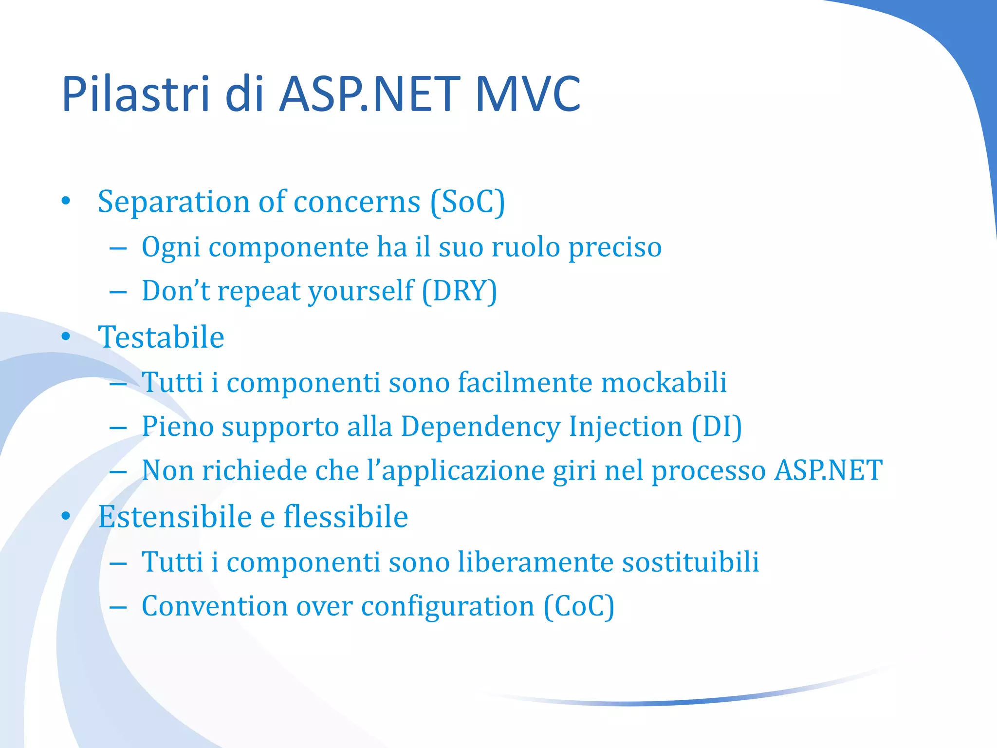 Pilastri di ASP.NET MVCSeparationofconcerns (SoC)Ogni componente ha il suo ruolo precisoDon’t repeatyourself (DRY)TestabileTutti i componenti sono facilmente mockabiliPieno supporto alla DependencyInjection (DI)Non richiede che l’applicazione giri nel processo ASP.NETEstensibile e flessibileTutti i componenti sono liberamente sostituibiliConvention overconfiguration (CoC)