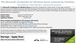 The Microsoft® Accelerator for Windows Azure will host ten companies for a three month, on site, deep immersion
program focused on building businesses that take advantage of the cloud. Through this program, Microsoft and TechStars will
help entrepreneurs, engineers and innovators bring to life a range of business ideas that leverage the possibilities enabled by
Windows Azure’s cloud platform.
Program Dates:               August 27 to November 29
Program Venue:               Seattle, Washington, USA
Application Deadline:                  June 29, 2012

Every company participating in the program will receive:
 An investment of $20,000, managed by TechStars
 Development kit with the latest Windows and Windows Phone hardware
 $60,000 in Azure credit through Microsoft BizSpark Plus
 Demo Day presentation to angel investors, VCs, media, and industry influentials
The Microsoft Accelerator for Windows Azure is being powered by TechStars using
the same mentor driven methodology pioneered and proven by them in New York,
Boulder, Seattle and Boston.

Startups - Apply Now:
aka.ms/azureaccelerator
 