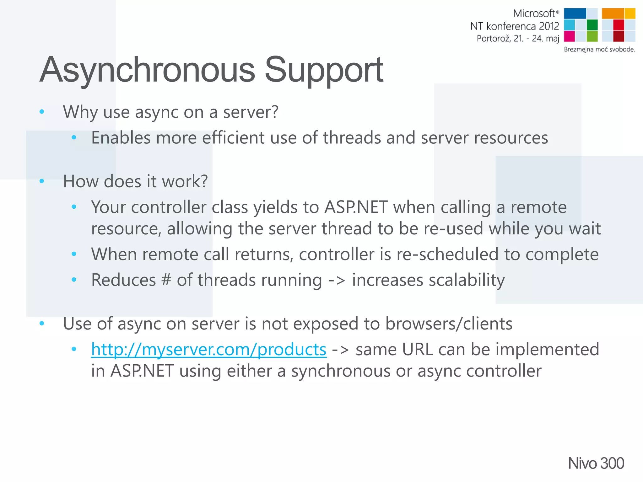 Asynchronous Support • Why use async on a server? • Enables more efficient use of threads and server resources • How does it work? • Your controller class yields to ASP.NET when calling a remote resource, allowing the server thread to be re-used while you wait • When remote call returns, controller is re-scheduled to complete • Reduces # of threads running -> increases scalability • Use of async on server is not exposed to browsers/clients • http://myserver.com/products -> same URL can be implemented in ASP.NET using either a synchronous or async controller Nivo 300 