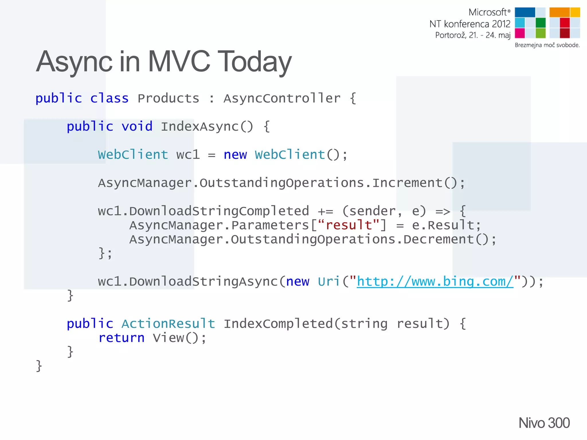 Async in MVC Today public class Products : AsyncController { public void IndexAsync() { WebClient wc1 = new WebClient(); AsyncManager.OutstandingOperations.Increment(); wc1.DownloadStringCompleted += (sender, e) => { AsyncManager.Parameters[“result"] = e.Result; AsyncManager.OutstandingOperations.Decrement(); }; wc1.DownloadStringAsync(new Uri("http://www.bing.com/")); } public ActionResult IndexCompleted(string result) { return View(); } } Nivo 300 