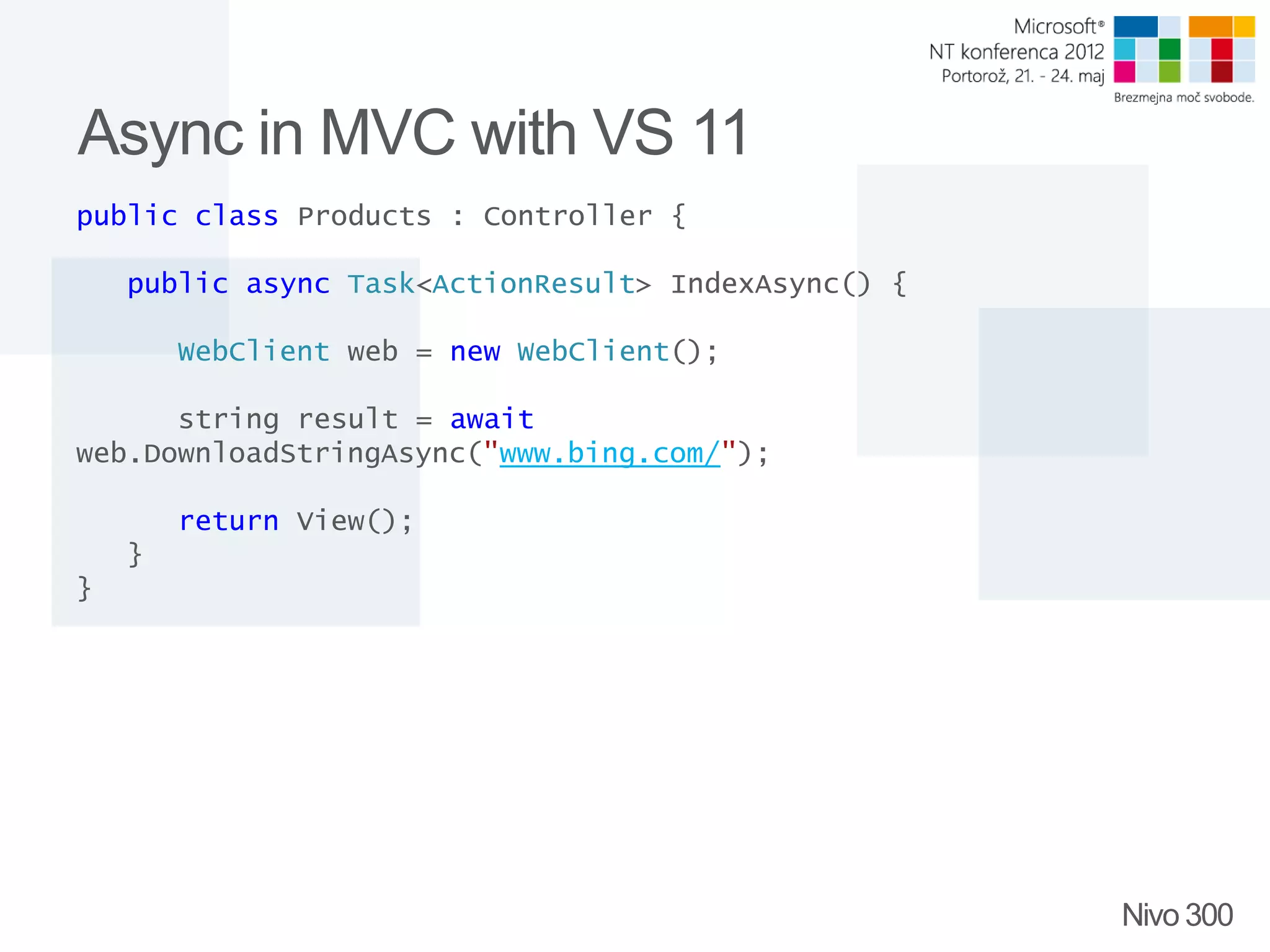 Async in MVC with VS 11 public class Products : Controller { public async Task<ActionResult> IndexAsync() { WebClient web = new WebClient(); string result = await web.DownloadStringAsync("www.bing.com/"); return View(); } } Nivo 300 