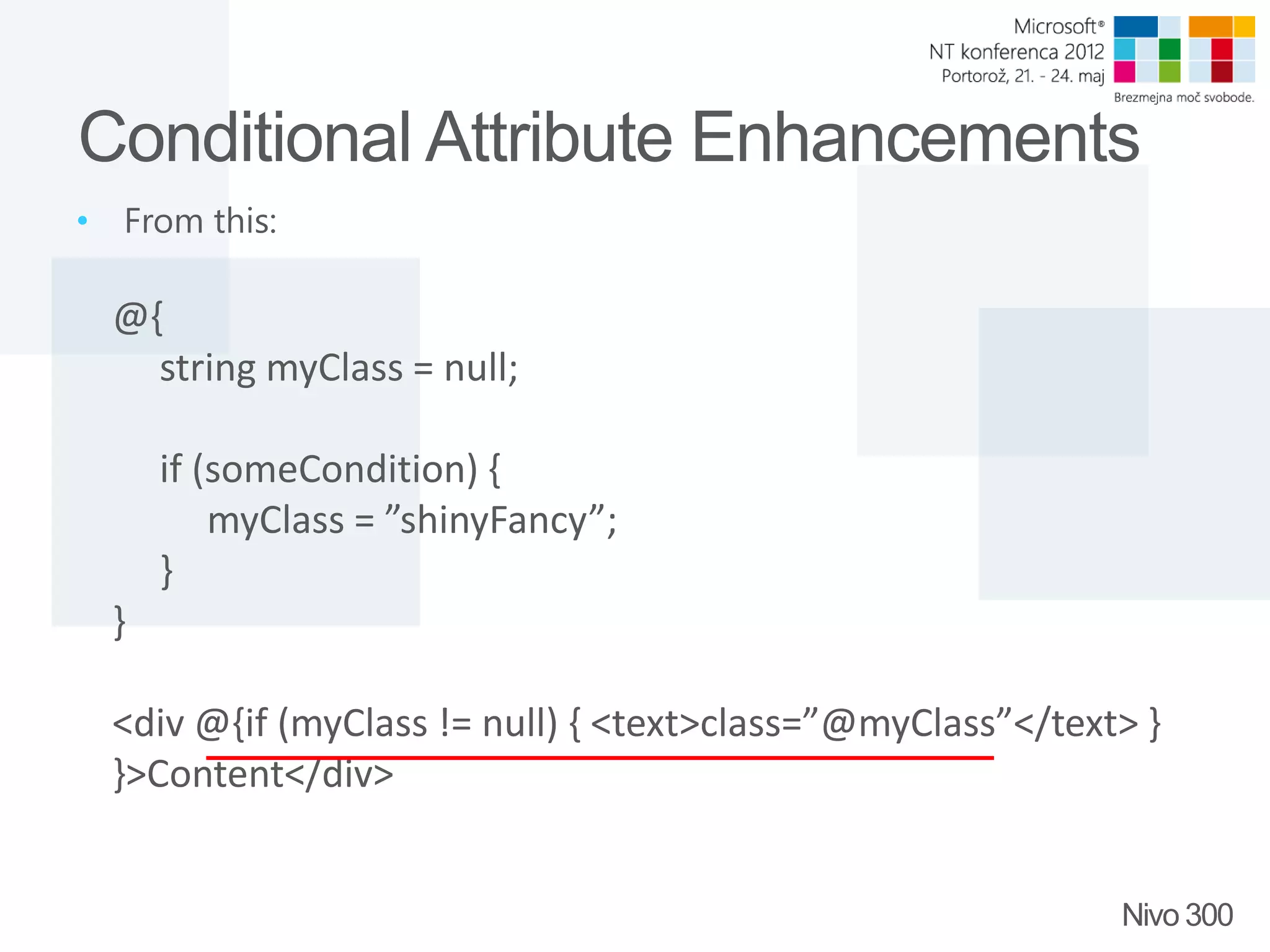Conditional Attribute Enhancements • From this: @{ string myClass = null; if (someCondition) { myClass = ”shinyFancy”; } } <div @{if (myClass != null) { <text>class=”@myClass”</text> } }>Content</div> Nivo 300 