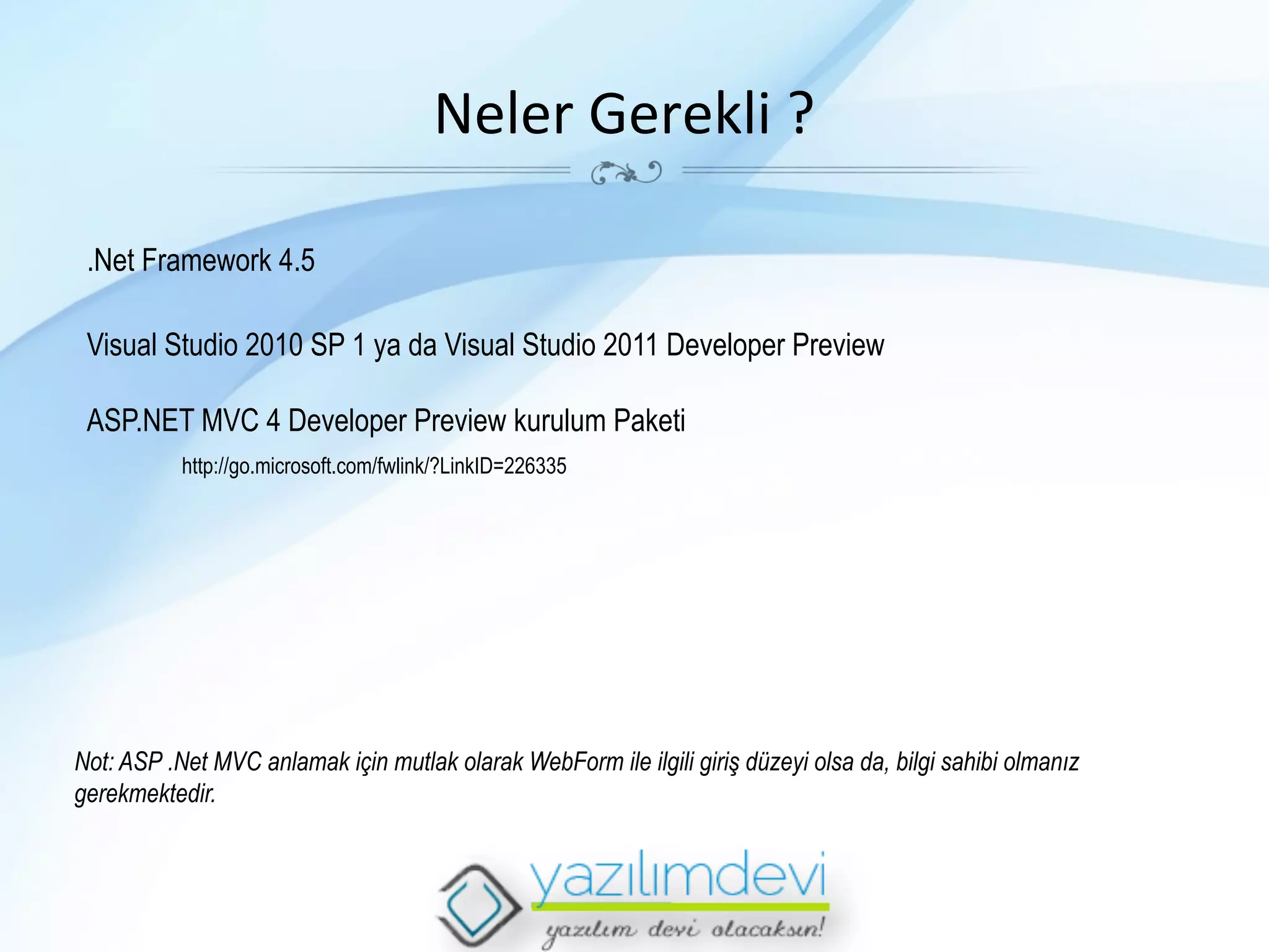 Neler	
  Gerekli	
  ?	
  
.Net Framework 4.5
Visual Studio 2010 SP 1 ya da Visual Studio 2011 Developer Preview
ASP.NET MVC 4 Developer Preview kurulum Paketi
http://go.microsoft.com/fwlink/?LinkID=226335

Not: ASP .Net MVC anlamak için mutlak olarak WebForm ile ilgili giriş düzeyi olsa da, bilgi sahibi olmanız
gerekmektedir.

 