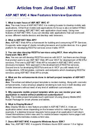 Articles from Jinal Desai .NET
ASP.NET MVC 4 New Features Interview Questions
2013-06-27 06:06:40 Jinal Desai
1. What is main focus of ASP.NET MVC 4?
Ans. The main focus of ASP.NET MVC 4 is making it easier to develop mobile web
applications. Other than mobile web applications it’s focus is also on better HTML5
support and making ASP.NET MVC web application cloud ready. Using new
features of ASP.NET MVC 4 you can develop web applications that can work well
across different mobile devices and desktop web browsers.
2. What is ASP.NET Web API?
Ans. ASP.NET Web API is a framework for building and consuming HTTP Services.
It supports wide range of clients including browsers and mobile devices. It is a great
platform for developing RESTful services since it talks HTTP.
3. You can also develop RESTful services using WCF, then why this new
framework Web API?
Ans. Yes we can still develop RESTful services with WCF, but there are two things
that prompt users to use ASP.NET Web API over WCF for development of RESTful
services. First one is ASP.NET Web API is included in ASP.NET MVC which
obviously increases TDD approach in the development of RESTful services.
Second one is for developing RESTful services in WCF you still needs lot of
configurations, URI templates, contracts and endpoints which developing RESTful
services using ASP.NET Web API is simple.
4. What are the enhancements done in default project template of ASP.NET
MVC 4?
Ans. The enhanced default project template is modern-looking. Along with cosmetic
enhancements, it also employs adaptive rendering to look nice in both desktop and
mobile browsers without need of any kind of additional customization.
5. Why separate mobile project template while you can render your web
application in mobile without additional customization?
Ans. The mobile project template touch-optimized UI using jQuery.Mobile.MVC
NuGet Package for smart phones and tablets.
6. What is Display Modes?
Ans. Display Modes is new feature provided in ASP.NET MVC 4. It lets an
application select views depending on the browser which is making request. For
example, if a desktop browser requests home page of an application it will return
ViewsHomeIndex.cshtml view and if a mobile browser requests home page it will
return ViewsHomeIndex.mobile.cshtml view.
7. Does ASP.NET MVC 4 supports Windows Azure SDK?
Ans. Yes, ASP.NET MVC 4 supports Windows Azure SDK version 1.6 or higher.
 